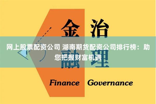 网上股票配资公司 湖南期货配资公司排行榜：助您把握财富机遇