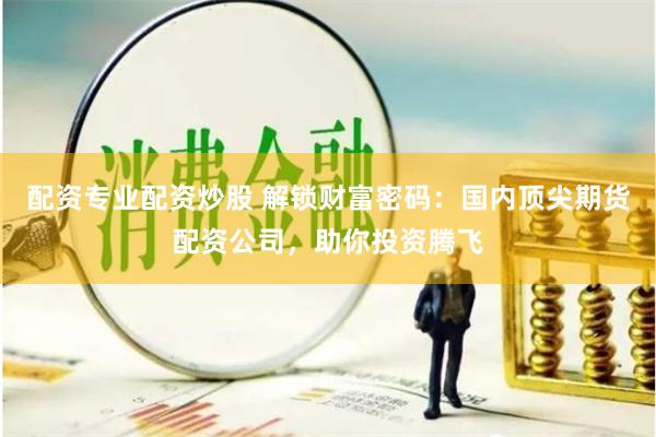配资专业配资炒股 解锁财富密码：国内顶尖期货配资公司，助你投资腾飞