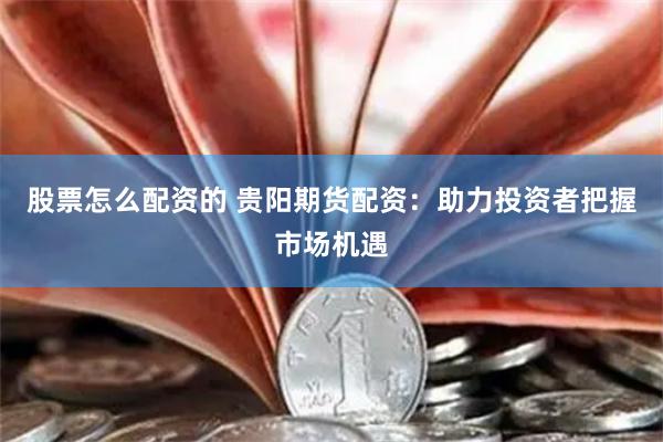 股票怎么配资的 贵阳期货配资：助力投资者把握市场机遇