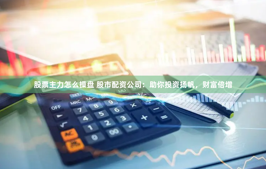 股票主力怎么操盘 股市配资公司：助你投资扬帆，财富倍增