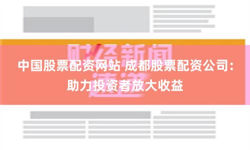 中国股票配资网站 成都股票配资公司：助力投资者放大收益