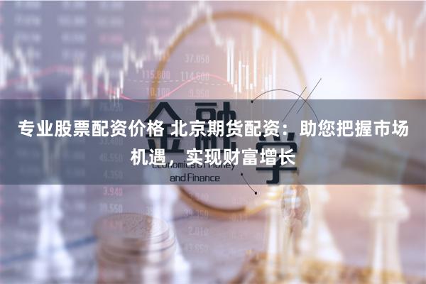 专业股票配资价格 北京期货配资：助您把握市场机遇，实现财富增长