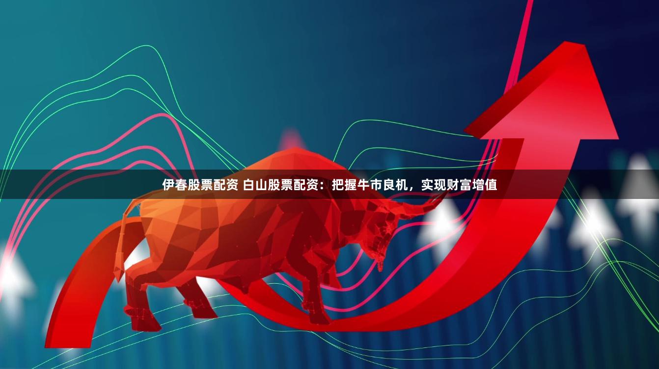 伊春股票配资 白山股票配资：把握牛市良机，实现财富增值