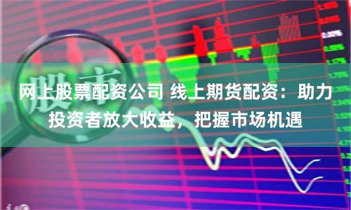 网上股票配资公司 线上期货配资：助力投资者放大收益，把握市场机遇