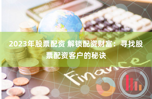 2023年股票配资 解锁配资财富：寻找股票配资客户的秘诀