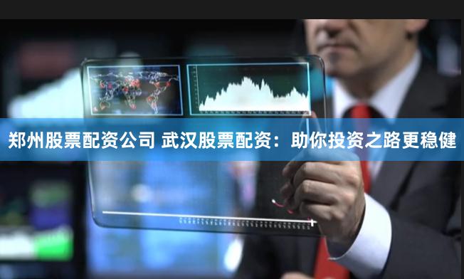 郑州股票配资公司 武汉股票配资：助你投资之路更稳健