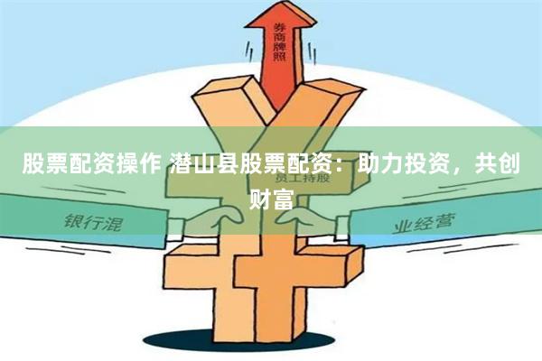 股票配资操作 潜山县股票配资：助力投资，共创财富