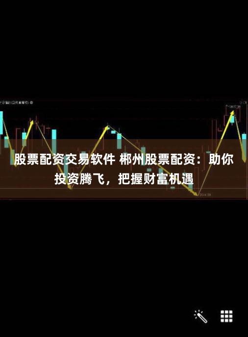 股票配资交易软件 郴州股票配资：助你投资腾飞，把握财富机遇