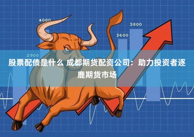 股票配债是什么 成都期货配资公司：助力投资者逐鹿期货市场