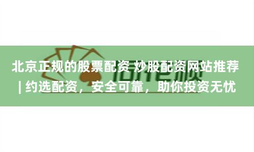 北京正规的股票配资 炒股配资网站推荐 | 约选配资，安全可靠，助你投资无忧