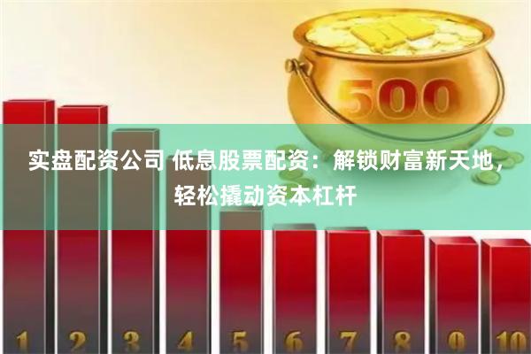 实盘配资公司 低息股票配资：解锁财富新天地，轻松撬动资本杠杆