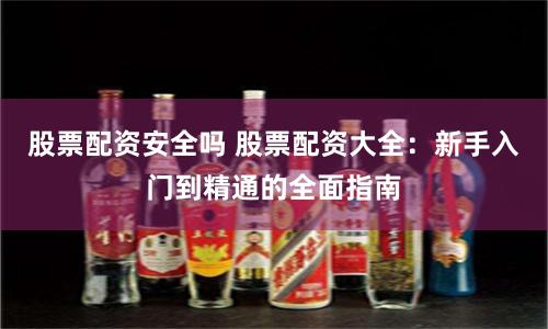 股票配资安全吗 股票配资大全：新手入门到精通的全面指南