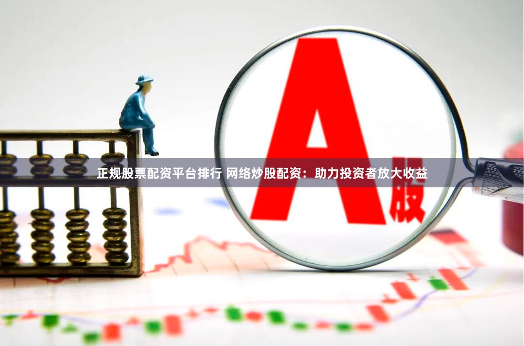 正规股票配资平台排行 网络炒股配资：助力投资者放大收益