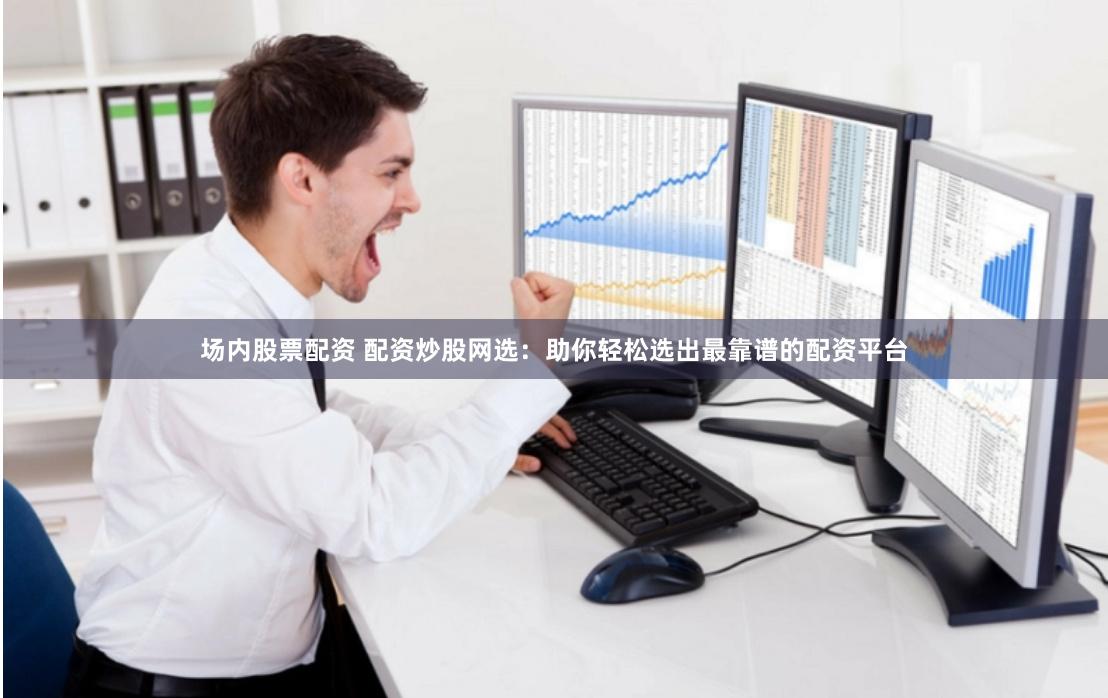 场内股票配资 配资炒股网选：助你轻松选出最靠谱的配资平台
