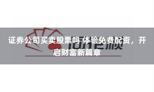 证券公司买卖股票吗 体验免费配资，开启财富新篇章