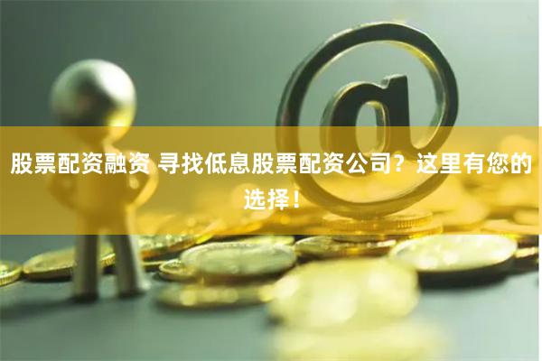 股票配资融资 寻找低息股票配资公司？这里有您的选择！