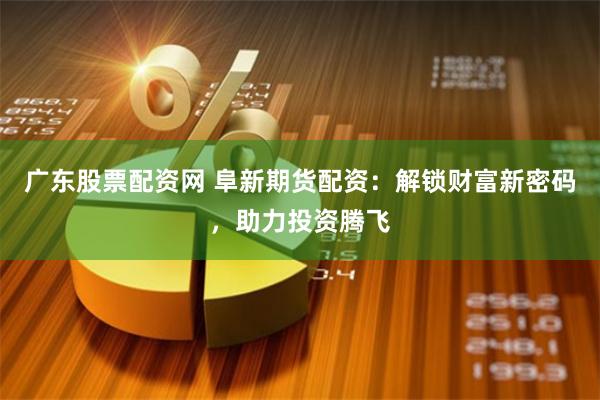 广东股票配资网 阜新期货配资：解锁财富新密码，助力投资腾飞