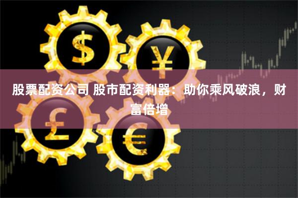 股票配资公司 股市配资利器：助你乘风破浪，财富倍增