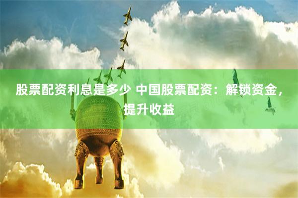 股票配资利息是多少 中国股票配资：解锁资金，提升收益