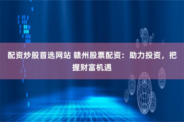 配资炒股首选网站 赣州股票配资：助力投资，把握财富机遇