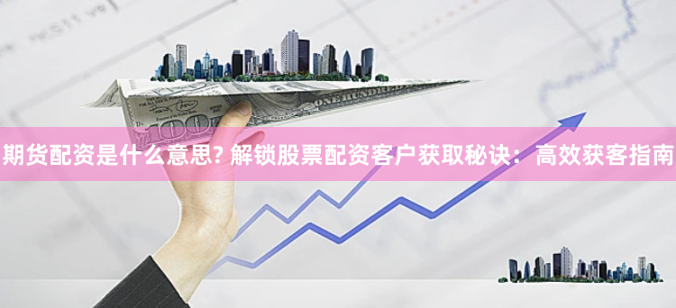 期货配资是什么意思? 解锁股票配资客户获取秘诀：高效获客指南
