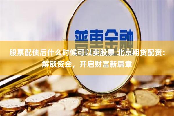 股票配债后什么时候可以卖股票 北京期货配资:解锁资金,开启财富新篇章
