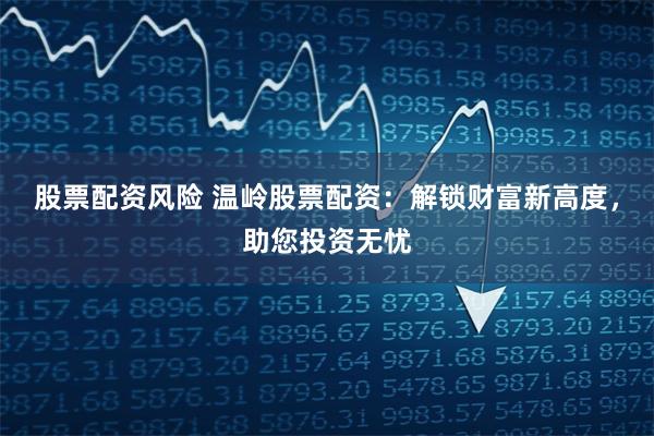 股票配资风险 温岭股票配资：解锁财富新高度，助您投资无忧
