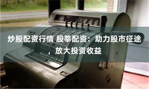 炒股配资行情 股莘配资:助力股市征途,放大投资收益