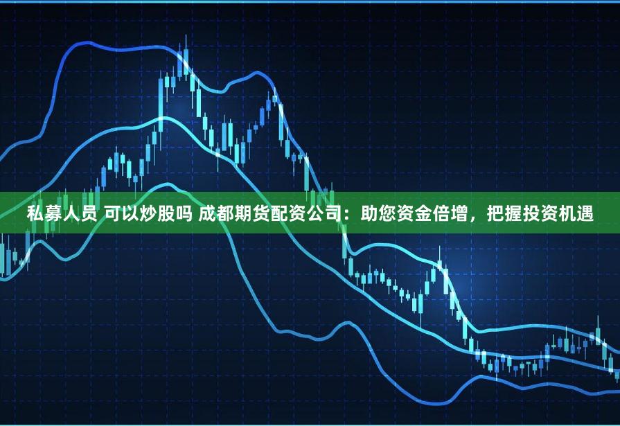 私募人员 可以炒股吗 成都期货配资公司：助您资金倍增，把握投资机遇