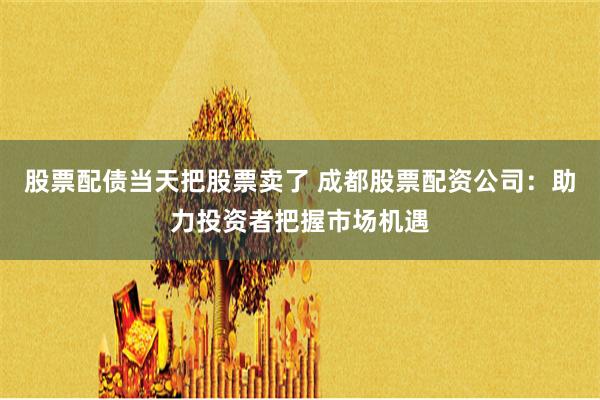 股票配债当天把股票卖了 成都股票配资公司：助力投资者把握市场机遇