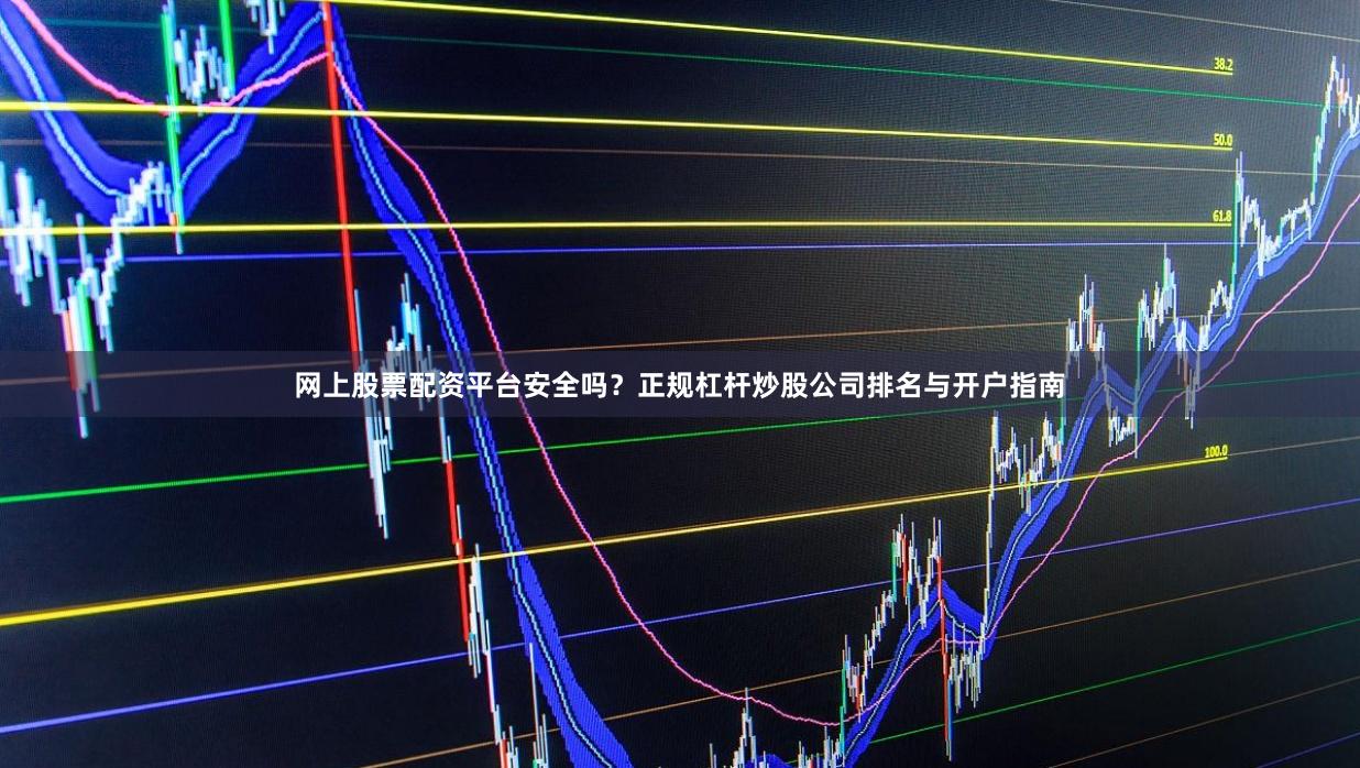 网上股票配资平台安全吗？正规杠杆炒股公司排名与开户指南