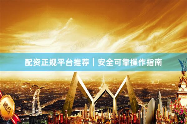 配资正规平台推荐｜安全可靠操作指南